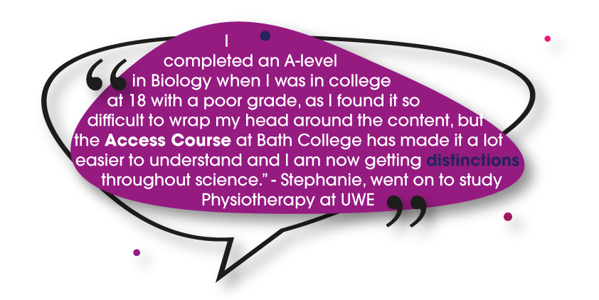 “I completed an A-level in Biology when I was in college at 18 with a poor grade, as I found it so difficult to wrap my head around the content, but the Access Course at Bath College has made it a lot easier to understand and I am now getting distinctions throughout science.” - Stephanie, went on to study Physiotherapy at UWE